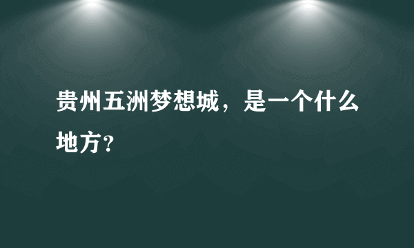 贵州五洲梦想城，是一个什么地方？