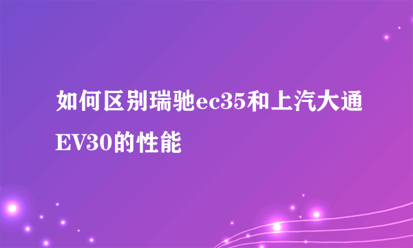 如何区别瑞驰ec35和上汽大通EV30的性能