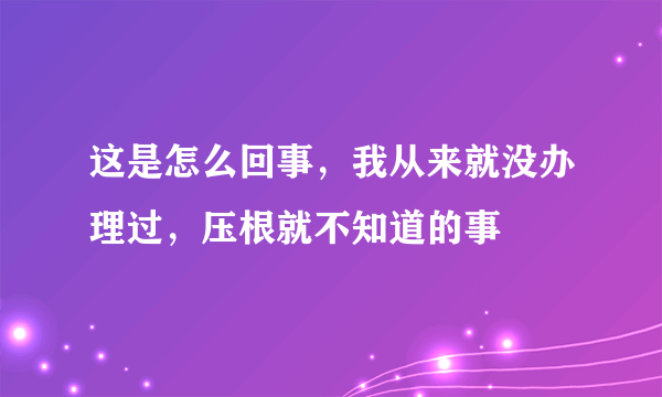 这是怎么回事，我从来就没办理过，压根就不知道的事