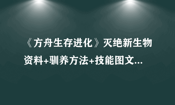 《方舟生存进化》灭绝新生物资料+驯养方法+技能图文攻略 新生物有哪些