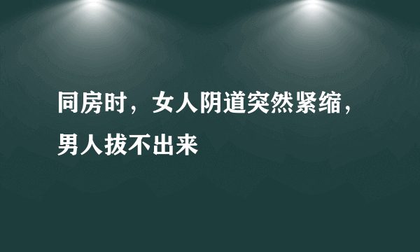 同房时，女人阴道突然紧缩，男人拔不出来