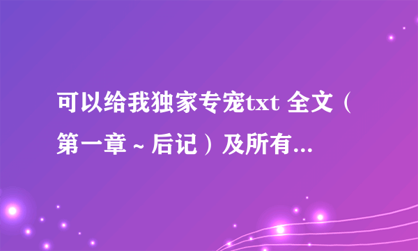 可以给我独家专宠txt 全文（第一章～后记）及所有番外么？谢谢了~留邮箱mcsherry@163.co