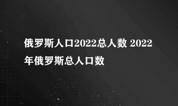 俄罗斯人口2022总人数 2022年俄罗斯总人口数