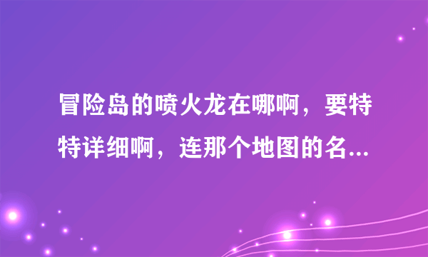 冒险岛的喷火龙在哪啊，要特特详细啊，连那个地图的名称都要特详细