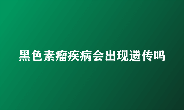 黑色素瘤疾病会出现遗传吗