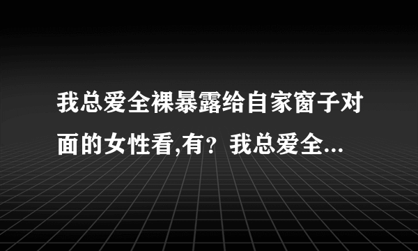 我总爱全裸暴露给自家窗子对面的女性看,有？我总爱全裸...