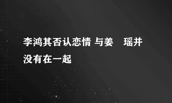 李鸿其否认恋情 与姜珮瑶并没有在一起