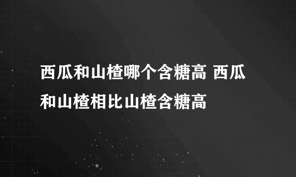 西瓜和山楂哪个含糖高 西瓜和山楂相比山楂含糖高