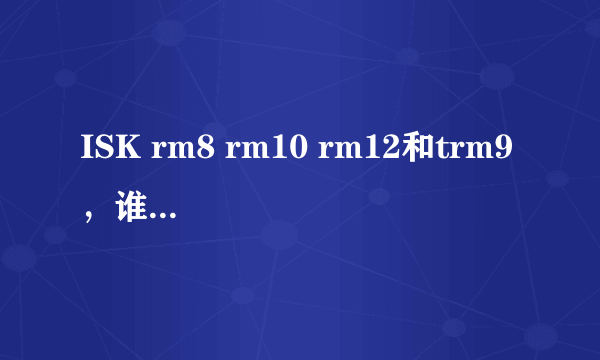 ISK rm8 rm10 rm12和trm9 ，谁能按性价比排个顺序，并说明理由？