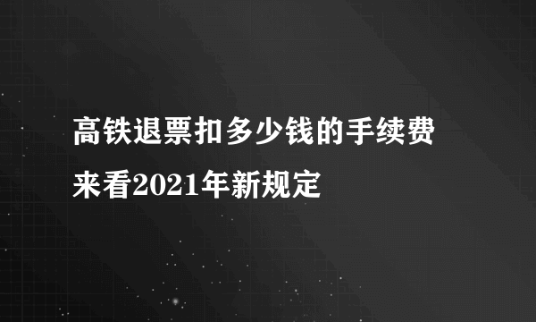 高铁退票扣多少钱的手续费 来看2021年新规定