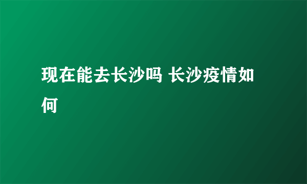 现在能去长沙吗 长沙疫情如何