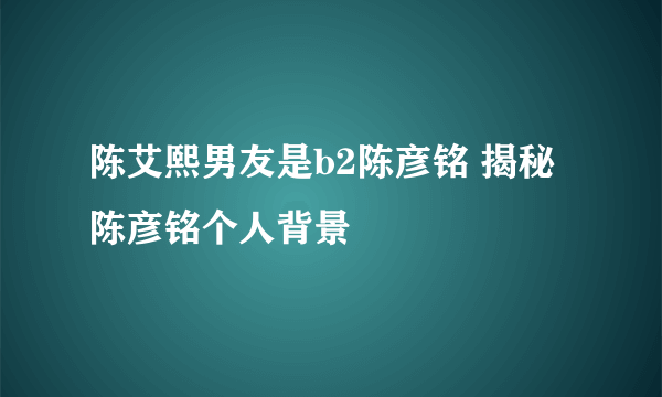 陈艾熙男友是b2陈彦铭 揭秘陈彦铭个人背景