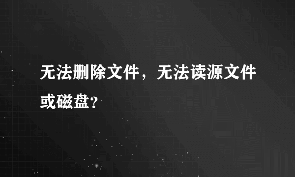 无法删除文件，无法读源文件或磁盘？