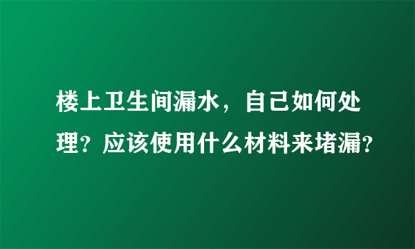 楼上卫生间漏水，自己如何处理？应该使用什么材料来堵漏？