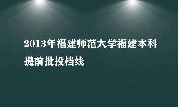 2013年福建师范大学福建本科提前批投档线