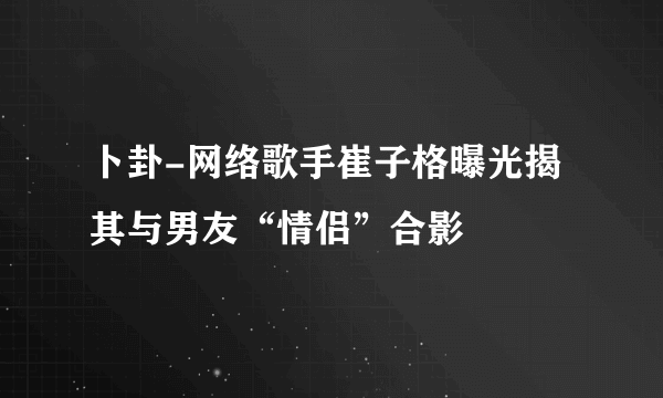 卜卦-网络歌手崔子格曝光揭其与男友“情侣”合影