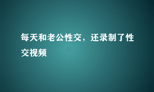 每天和老公性交，还录制了性交视频