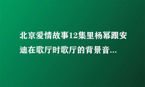 北京爱情故事12集里杨幂跟安迪在歌厅时歌厅的背景音乐叫什么名字，是DJ的那个歌