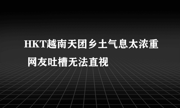 HKT越南天团乡土气息太浓重 网友吐槽无法直视