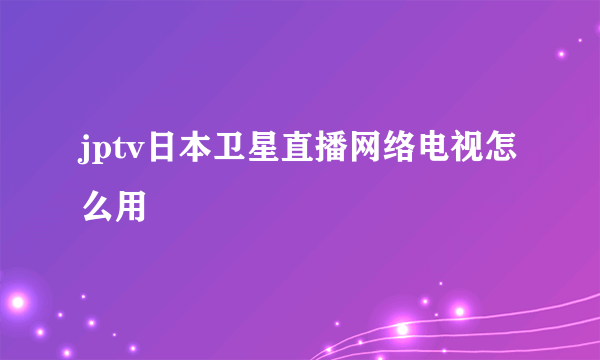 jptv日本卫星直播网络电视怎么用