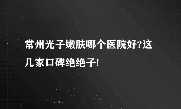 常州光子嫩肤哪个医院好?这几家口碑绝绝子!