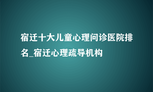 宿迁十大儿童心理问诊医院排名_宿迁心理疏导机构