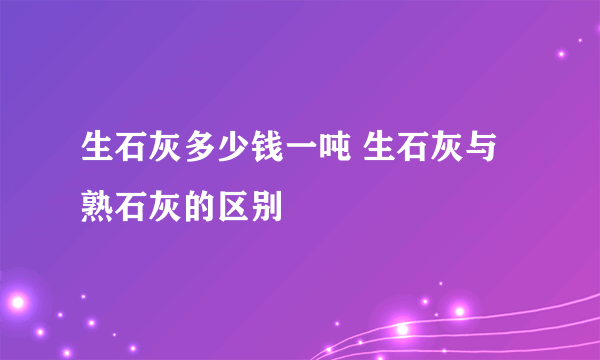 生石灰多少钱一吨 生石灰与熟石灰的区别