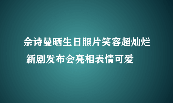 佘诗曼晒生日照片笑容超灿烂 新剧发布会亮相表情可爱