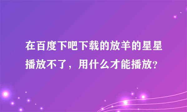 在百度下吧下载的放羊的星星播放不了，用什么才能播放？