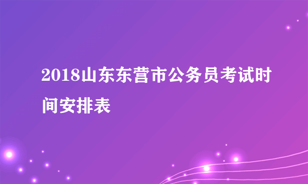 2018山东东营市公务员考试时间安排表