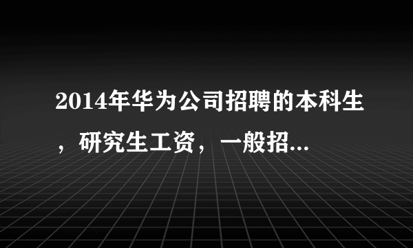 2014年华为公司招聘的本科生，研究生工资，一般招聘的毕业生要求是什么？