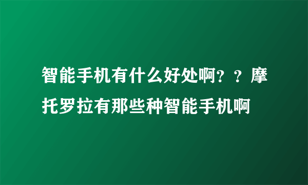 智能手机有什么好处啊？？摩托罗拉有那些种智能手机啊