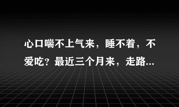 心口喘不上气来，睡不着，不爱吃？最近三个月来，走路...