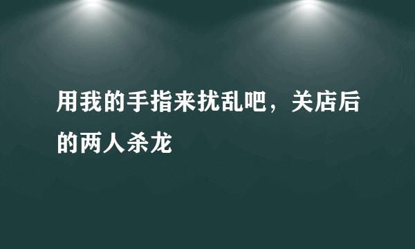 用我的手指来扰乱吧，关店后的两人杀龙