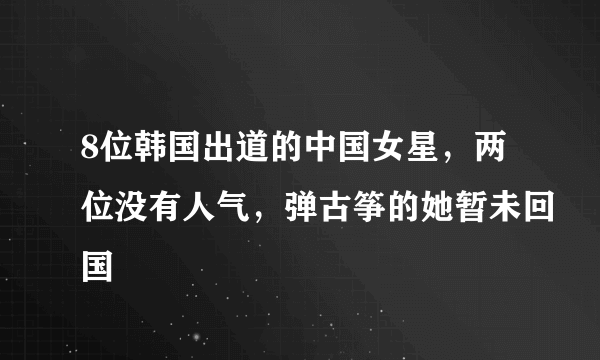 8位韩国出道的中国女星，两位没有人气，弹古筝的她暂未回国