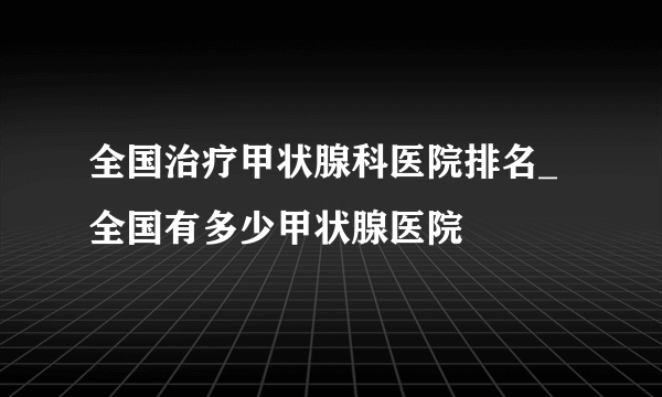 全国治疗甲状腺科医院排名_全国有多少甲状腺医院