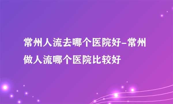 常州人流去哪个医院好-常州做人流哪个医院比较好