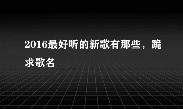 2016最好听的新歌有那些，跪求歌名