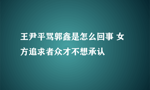 王尹平骂郭鑫是怎么回事 女方追求者众才不想承认