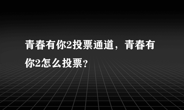 青春有你2投票通道，青春有你2怎么投票？