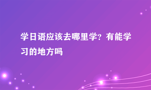 学日语应该去哪里学？有能学习的地方吗