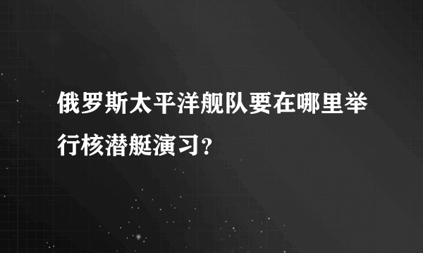 俄罗斯太平洋舰队要在哪里举行核潜艇演习？