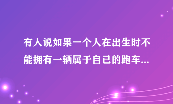 有人说如果一个人在出生时不能拥有一辆属于自己的跑车，那么他以后也不会再有了，你认同这个说法吗？