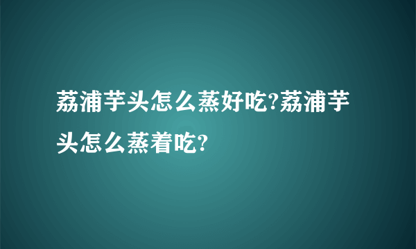 荔浦芋头怎么蒸好吃?荔浦芋头怎么蒸着吃?