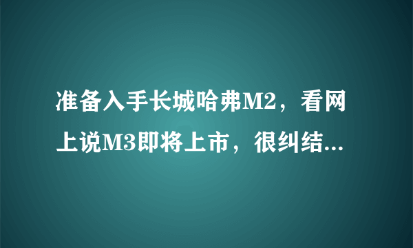 准备入手长城哈弗M2，看网上说M3即将上市，很纠结，请高人指点，那种晚上粘贴复制来的各种舆论消息就别来