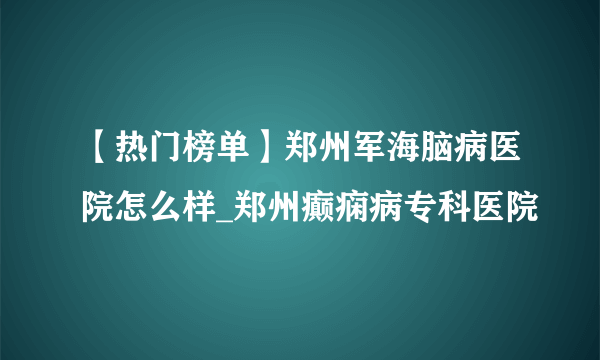 【热门榜单】郑州军海脑病医院怎么样_郑州癫痫病专科医院