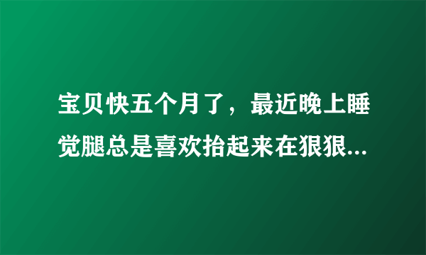 宝贝快五个月了，最近晚上睡觉腿总是喜欢抬起来在狠狠的往床上摔，怎么回事