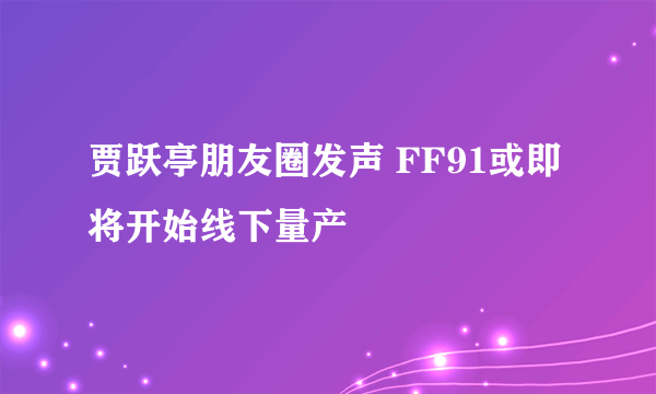 贾跃亭朋友圈发声 FF91或即将开始线下量产