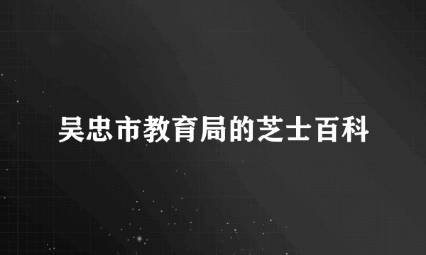 吴忠市教育局的芝士百科