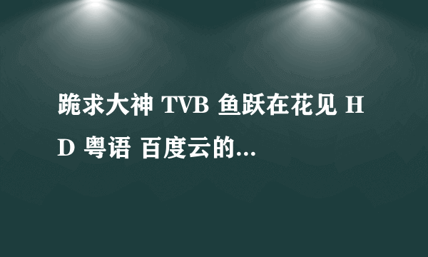 跪求大神 TVB 鱼跃在花见 HD 粤语 百度云的链接 谢谢